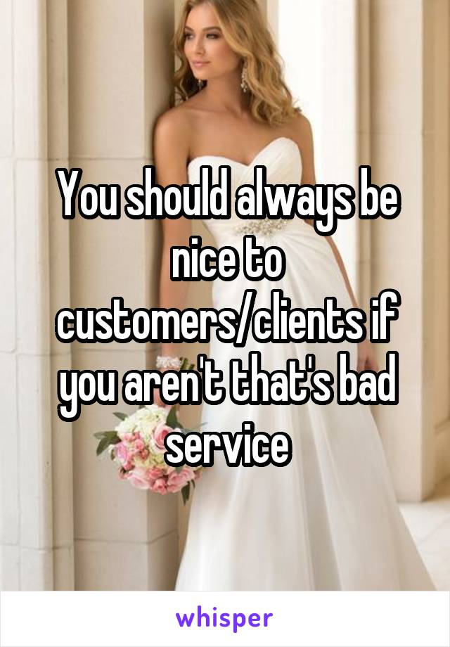You should always be nice to customers/clients if you aren't that's bad service