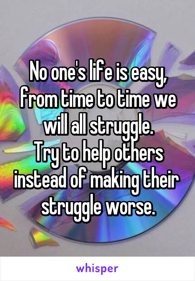 No one's life is easy, from time to time we will all struggle.
Try to help others instead of making their  struggle worse.
