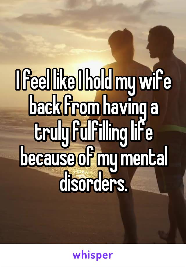 I feel like I hold my wife back from having a truly fulfilling life because of my mental disorders.