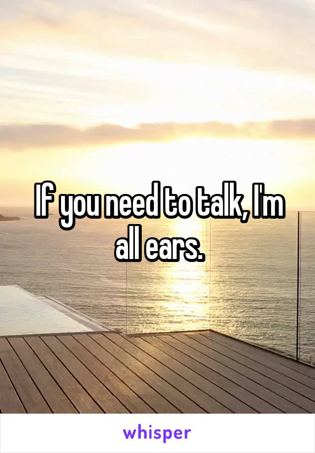 If you need to talk, I'm all ears.