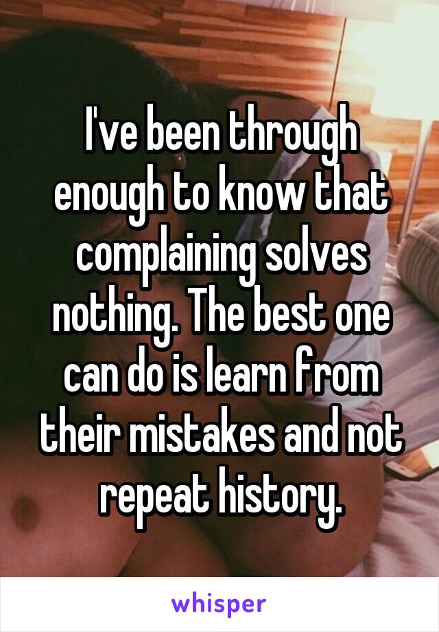 I've been through enough to know that complaining solves nothing. The best one can do is learn from their mistakes and not repeat history.