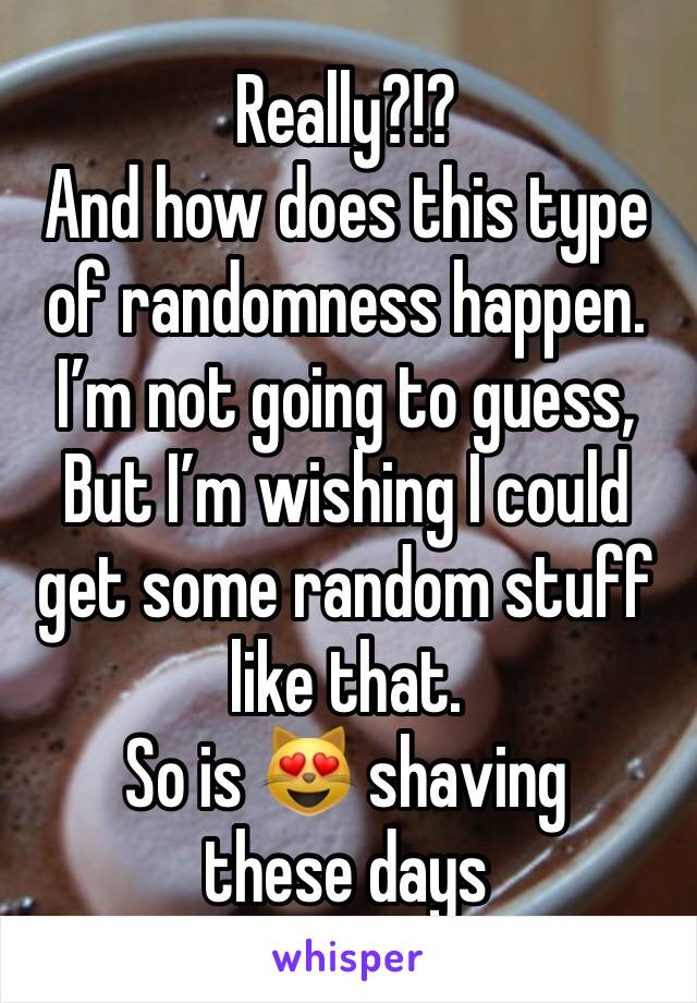 Really?!? 
And how does this type of randomness happen.   
I’m not going to guess, 
But I’m wishing I could get some random stuff like that.  
So is 😻 shaving these days 