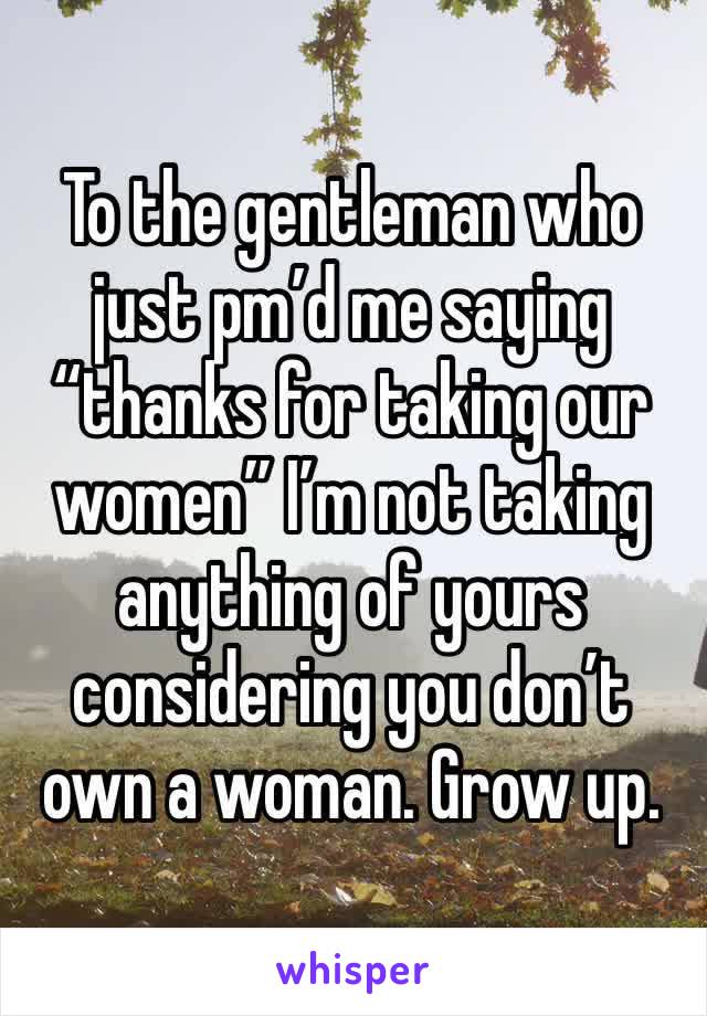 To the gentleman who just pm’d me saying “thanks for taking our women” I’m not taking anything of yours considering you don’t own a woman. Grow up. 