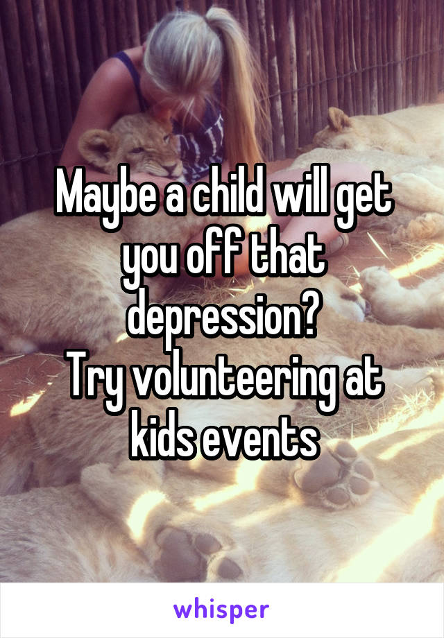 Maybe a child will get you off that depression?
Try volunteering at kids events