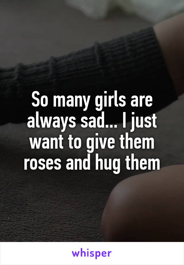 So many girls are always sad... I just want to give them roses and hug them