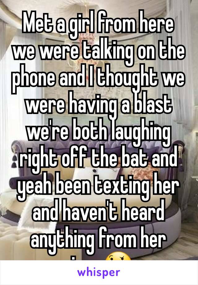 Met a girl from here we were talking on the phone and I thought we were having a blast we're both laughing right off the bat and yeah been texting her and haven't heard anything from her since🤔