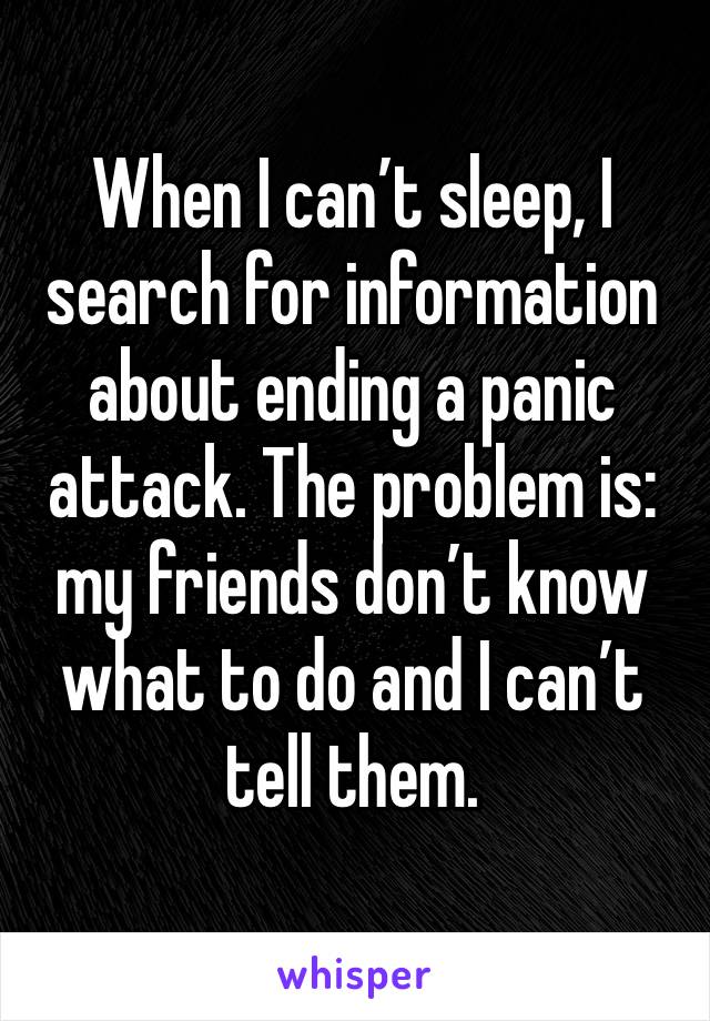 When I can’t sleep, I search for information about ending a panic attack. The problem is: my friends don’t know what to do and I can’t tell them.