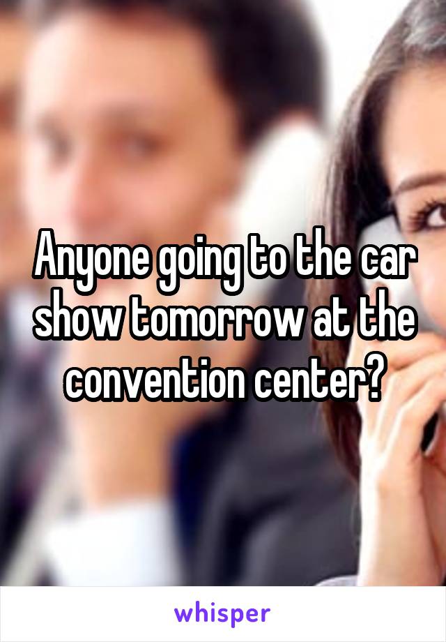 Anyone going to the car show tomorrow at the convention center?