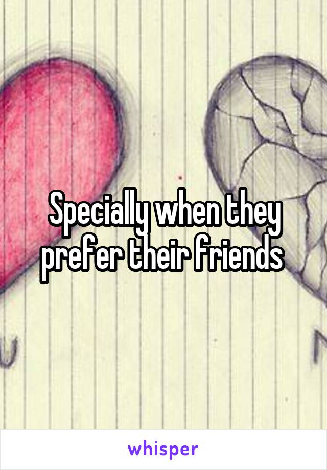 Specially when they prefer their friends 