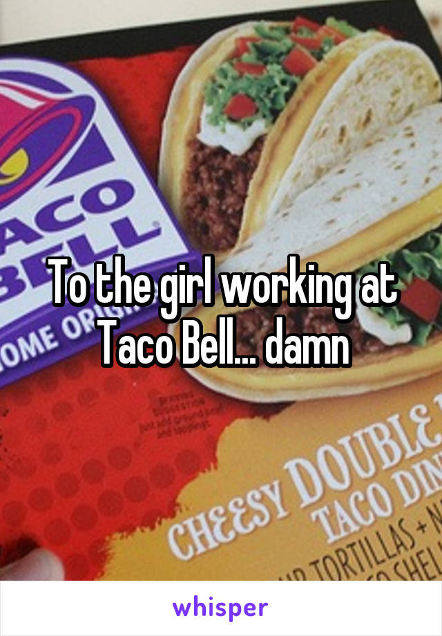 To the girl working at Taco Bell... damn