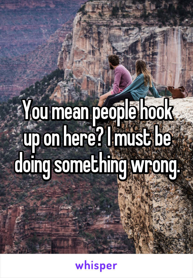 You mean people hook up on here? I must be doing something wrong.