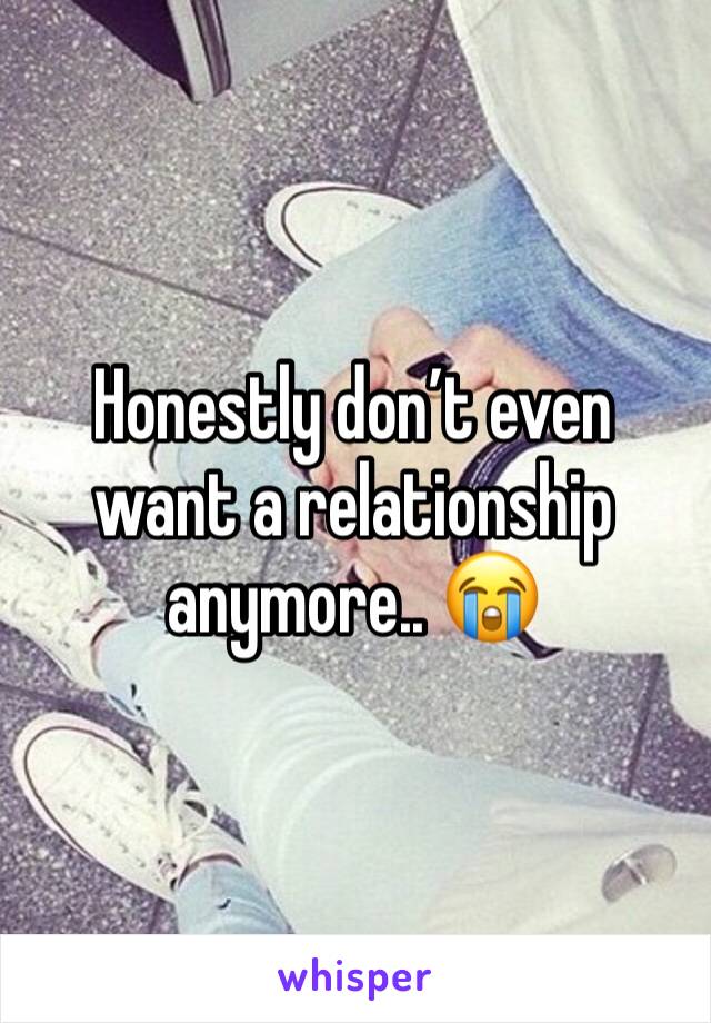 Honestly don’t even want a relationship anymore.. 😭