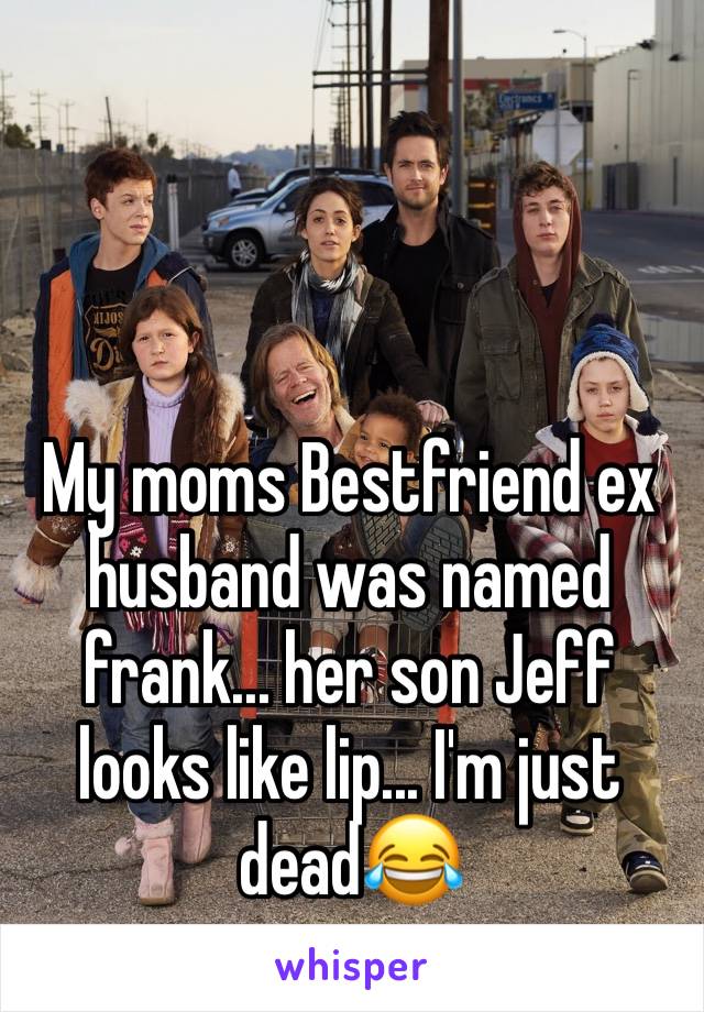 My moms Bestfriend ex husband was named frank... her son Jeff looks like lip... I'm just dead😂