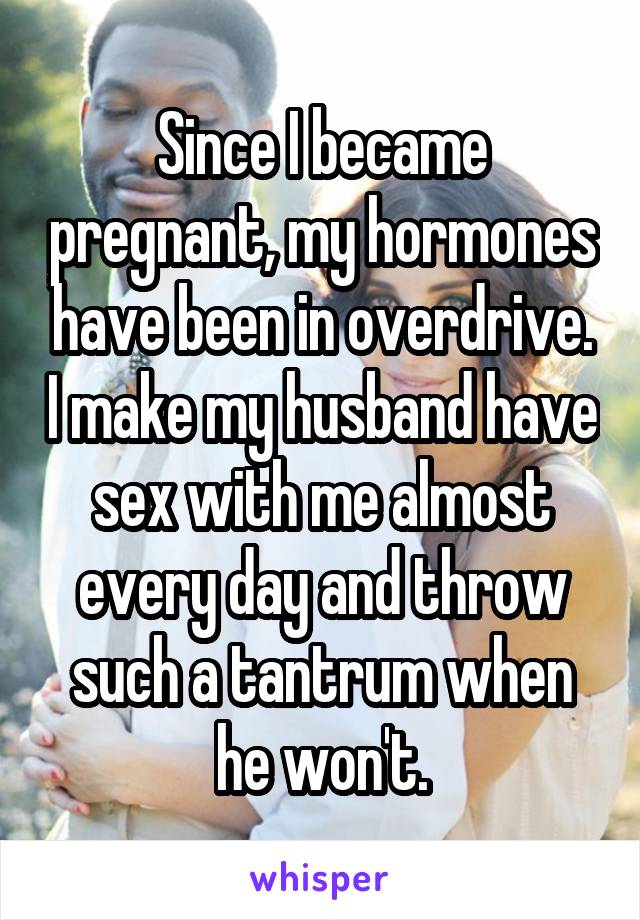 Since I became pregnant, my hormones have been in overdrive. I make my husband have sex with me almost every day and throw such a tantrum when he won't.