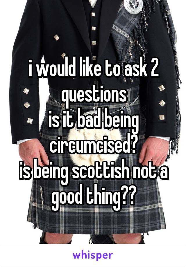 i would like to ask 2 questions
is it bad being circumcised?
is being scottish not a good thing??