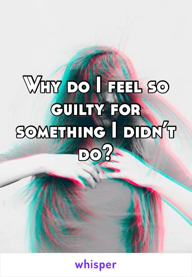 Why do I feel so guilty for something I didn’t do?