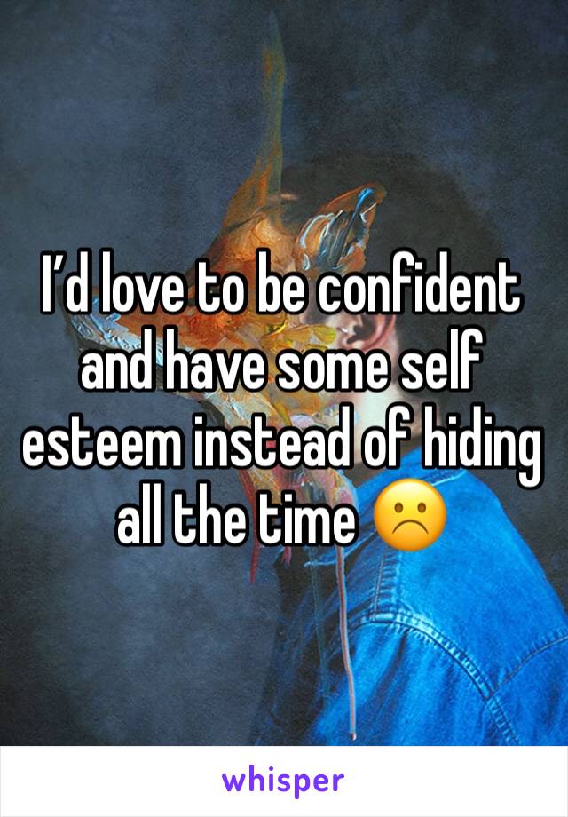 I’d love to be confident and have some self esteem instead of hiding all the time ☹️