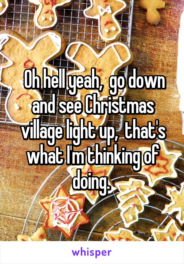  Oh hell yeah,  go down and see Christmas village light up,  that's what I'm thinking of doing. 