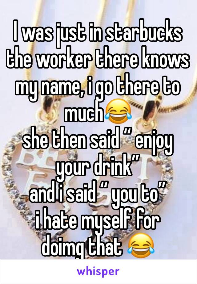 I was just in starbucks
the worker there knows my name, i go there to much😂
she then said “ enjoy your drink”
and i said “ you to”
i hate myself for doimg that 😂