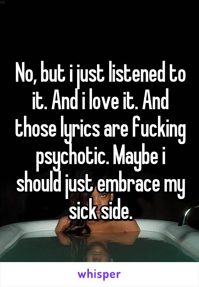 No, but i just listened to it. And i love it. And those lyrics are fucking psychotic. Maybe i should just embrace my sick side.