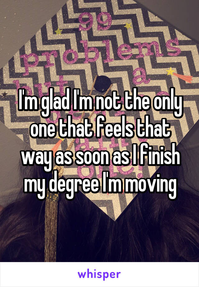 I'm glad I'm not the only one that feels that way as soon as I finish my degree I'm moving