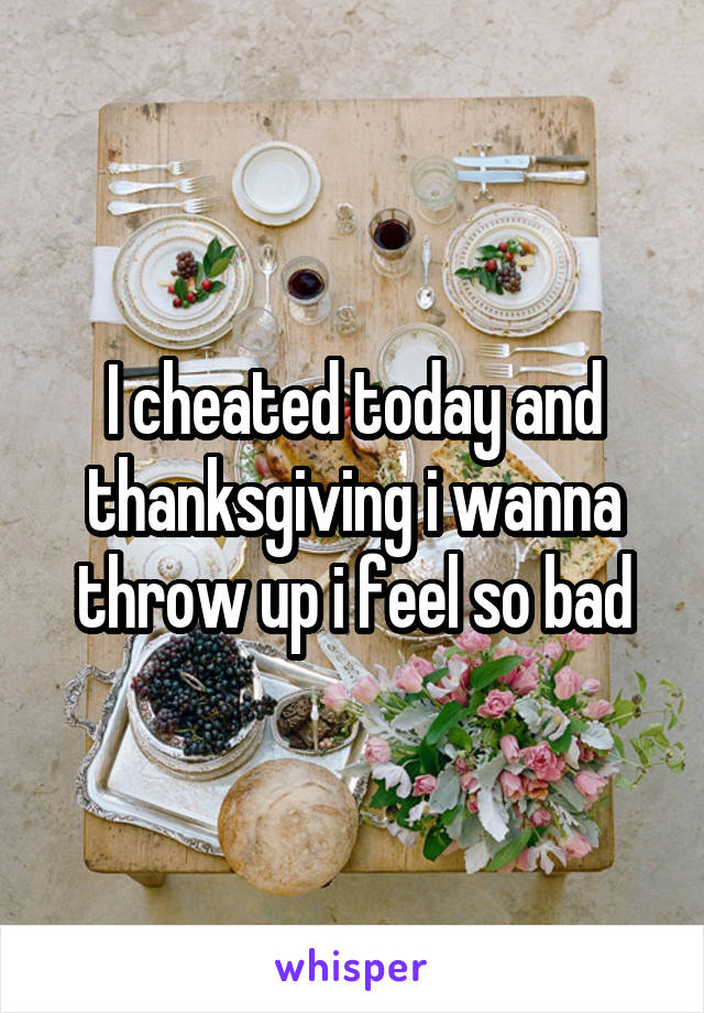 I cheated today and thanksgiving i wanna throw up i feel so bad