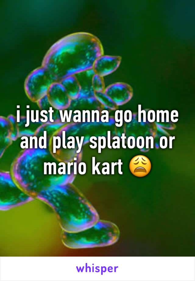 i just wanna go home and play splatoon or mario kart 😩