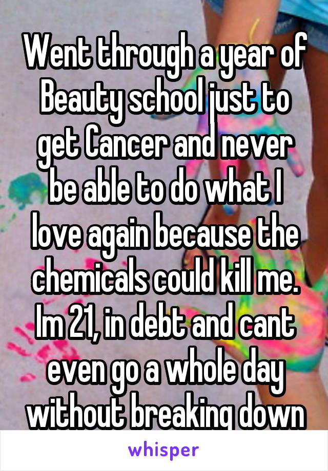 Went through a year of Beauty school just to get Cancer and never be able to do what I love again because the chemicals could kill me. Im 21, in debt and cant even go a whole day without breaking down