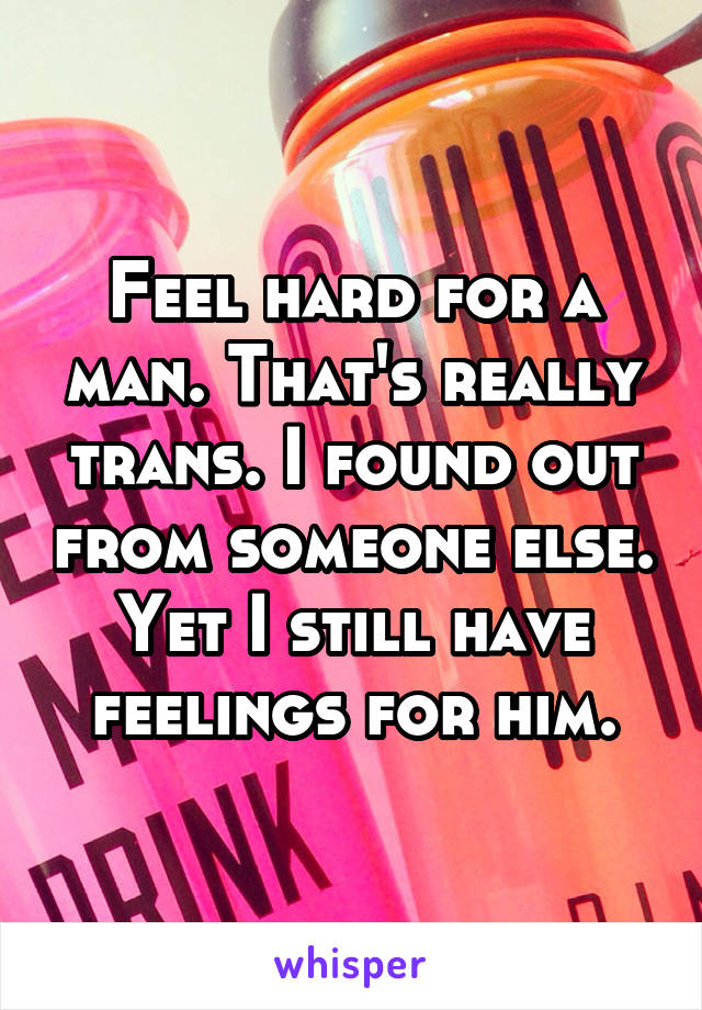 Feel hard for a man. That's really trans. I found out from someone else. Yet I still have feelings for him.