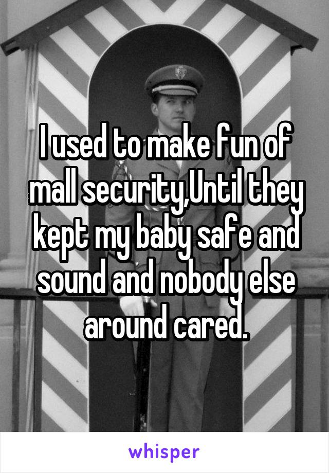 I used to make fun of mall security,Until they kept my baby safe and sound and nobody else around cared.