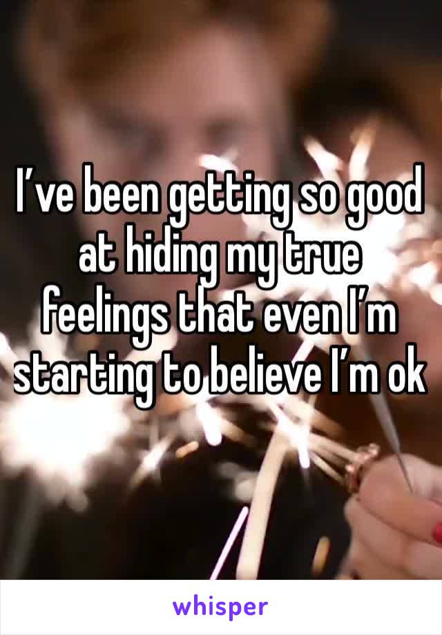 I’ve been getting so good at hiding my true feelings that even I’m starting to believe I’m ok
