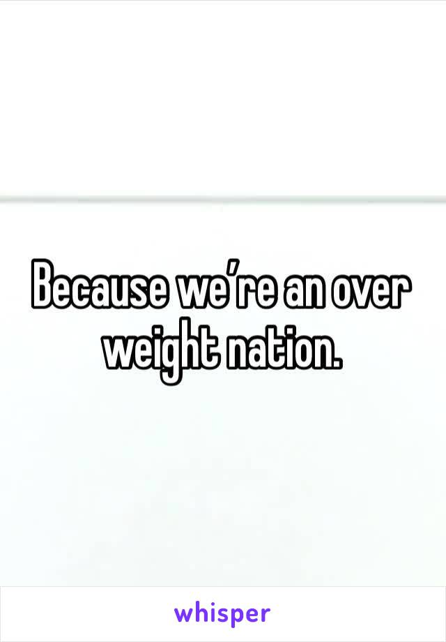 Because we’re an over weight nation. 