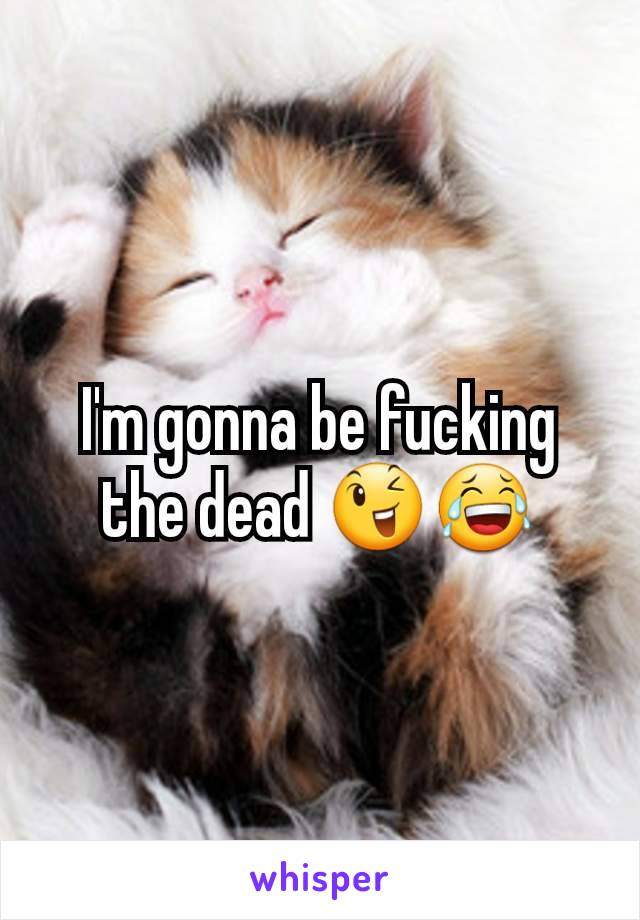 I'm gonna be fucking the dead 😉😂