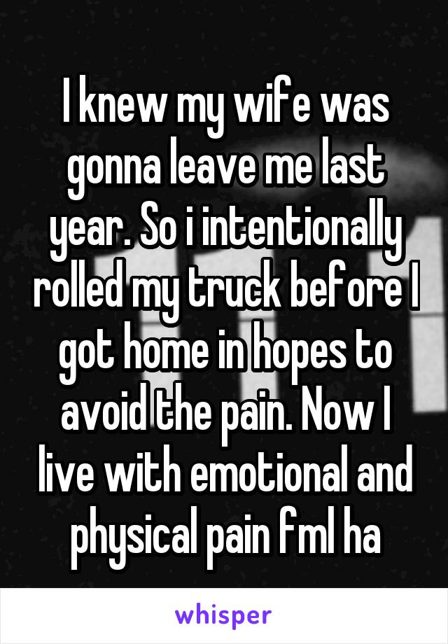 I knew my wife was gonna leave me last year. So i intentionally rolled my truck before I got home in hopes to avoid the pain. Now I live with emotional and physical pain fml ha