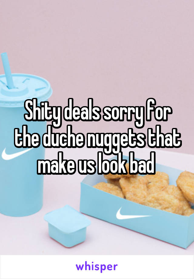 Shity deals sorry for the duche nuggets that make us look bad 