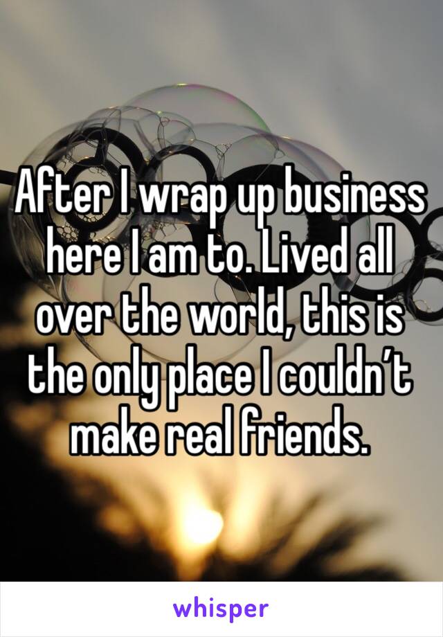 After I wrap up business here I am to. Lived all over the world, this is the only place I couldn’t make real friends. 