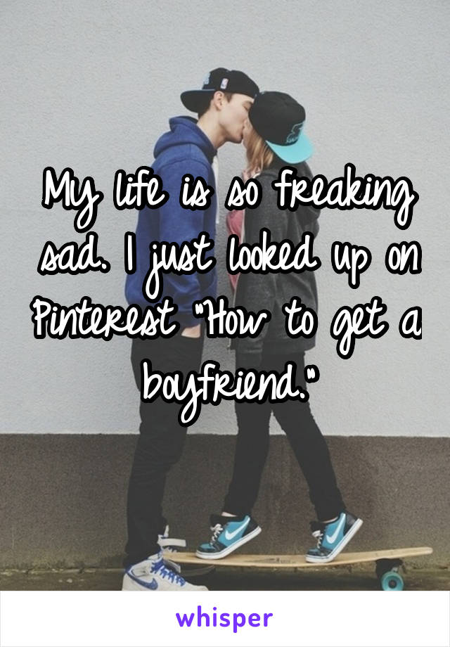 My life is so freaking sad. I just looked up on Pinterest "How to get a boyfriend."
