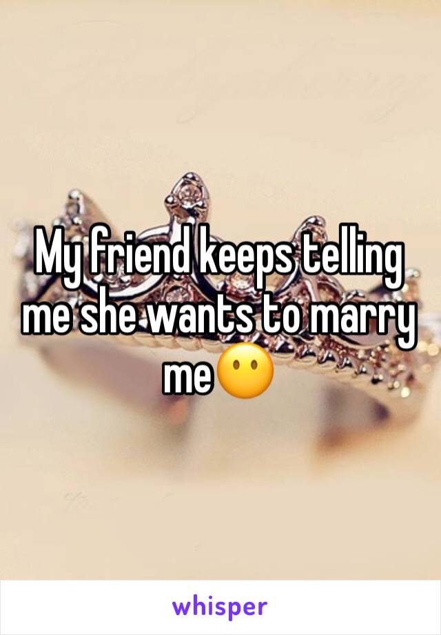 My friend keeps telling me she wants to marry me😶
