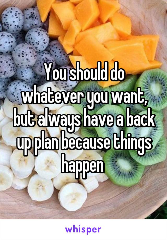 You should do whatever you want, but always have a back up plan because things happen 