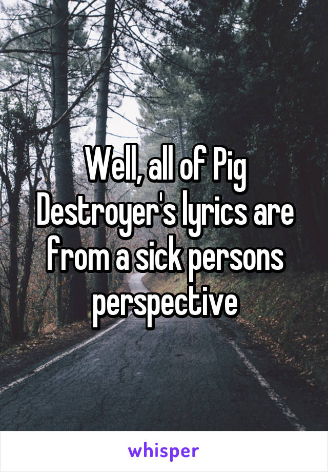 Well, all of Pig Destroyer's lyrics are from a sick persons perspective