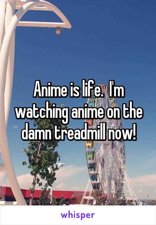 Anime is life.  I'm watching anime on the damn treadmill now!
