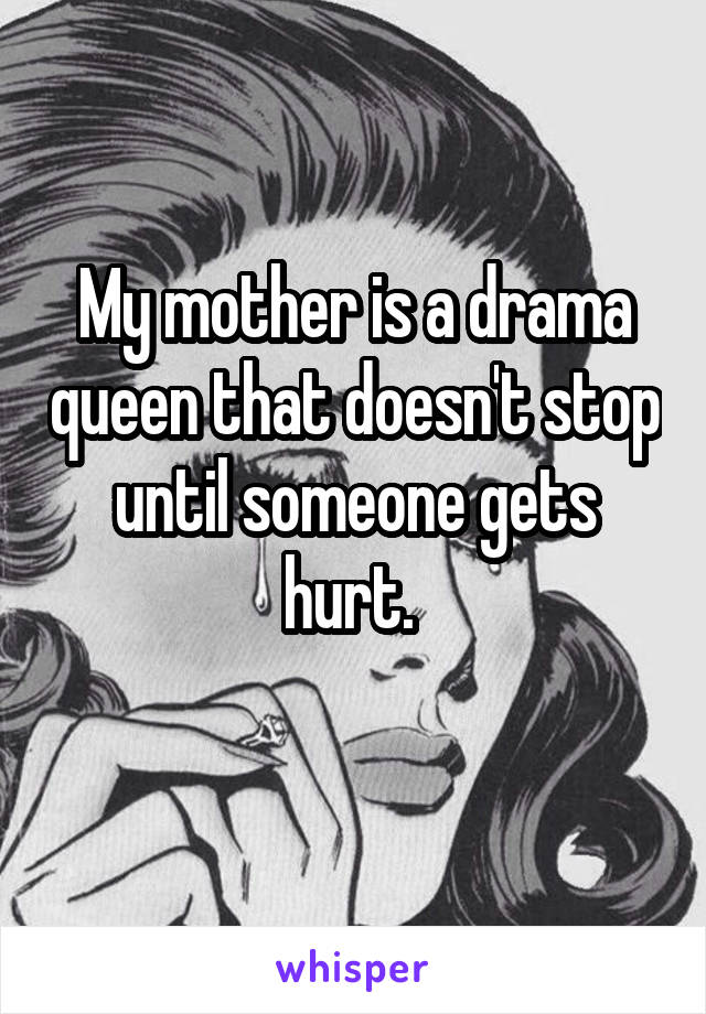 My mother is a drama queen that doesn't stop until someone gets hurt. 
