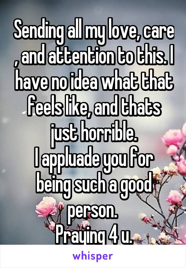 Sending all my love, care , and attention to this. I have no idea what that feels like, and thats just horrible.
I appluade you for being such a good person. 
Praying 4 u.