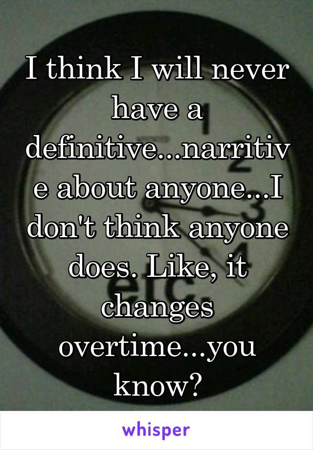 I think I will never have a definitive...narritive about anyone...I don't think anyone does. Like, it changes overtime...you know?