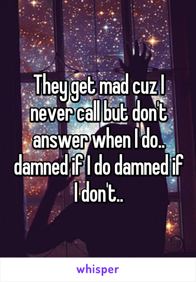 They get mad cuz I never call but don't answer when I do.. damned if I do damned if I don't..