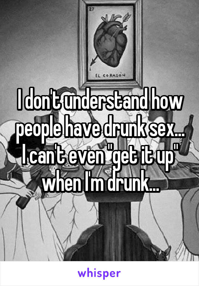 I don't understand how people have drunk sex... I can't even "get it up" when I'm drunk...
