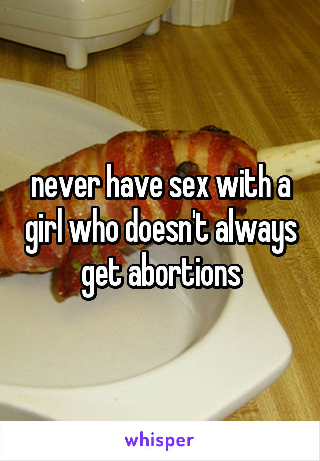never have sex with a girl who doesn't always get abortions