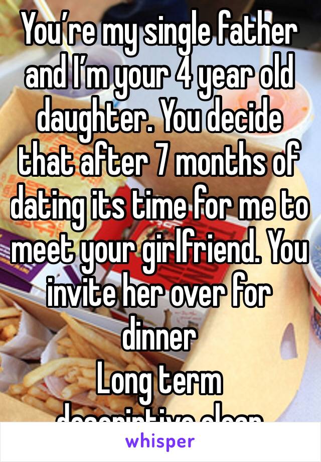 You’re my single father and I’m your 4 year old daughter. You decide that after 7 months of dating its time for me to meet your girlfriend. You invite her over for dinner
Long term descriptive clean