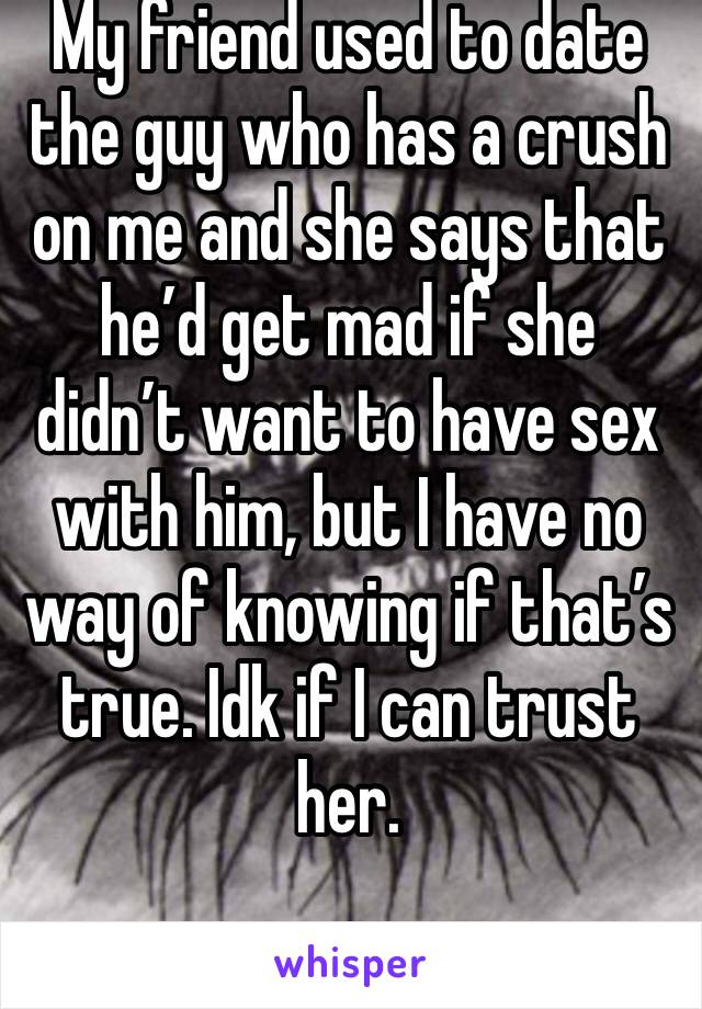 My friend used to date the guy who has a crush on me and she says that he’d get mad if she didn’t want to have sex with him, but I have no way of knowing if that’s true. Idk if I can trust her. 