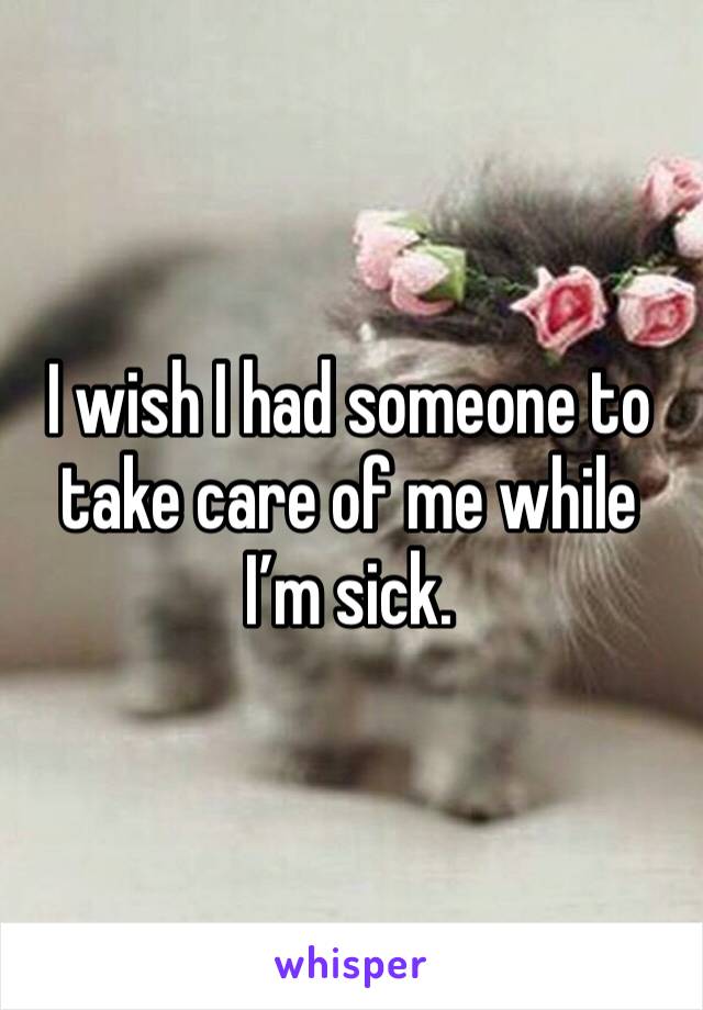 I wish I had someone to take care of me while I’m sick.